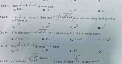 42°= D. a.
Câu 7: Biết a^(frac 1)2=4; b^(frac 1)3=4 thì a+b bằng:
A. 1024. B. 16. C. 80. D, 4.
Câu 8: Cho số thực dương # . Biểu thức P=sqrt(dsqrt [3]asqrt [4]dsqrt [3]a) được viết đưới dạng lũy thừa với số
mũ hữu tỉ là
A. a^(frac 25)13. B. a^(frac 37)13. C. e^(frac 13)54. D. a^(frac 41)60. 
Câu 9: Viết biểu thức P=a.sqrt[3](a^2.sqrt a)(a>0) dưới dạng luỹ thừa với số mũ hữu tỷ
A. P=a^(frac 5)3. B. P=a^(frac 3)4. C. P=a^(frac 11)6. D. P=a^2. 
1âu 10: Nếu a^(frac 1)2=2, b^(frac 1)3=3 thì tinga+b bàng
A. 23. B. 31 C. 13. D. 5.
âu 11: Viết biểu thức sqrt[3](frac b)asqrt[3](frac a)b, (a,b>0) về dạng lũy thừa ( a/b )^n ta được m= ?.