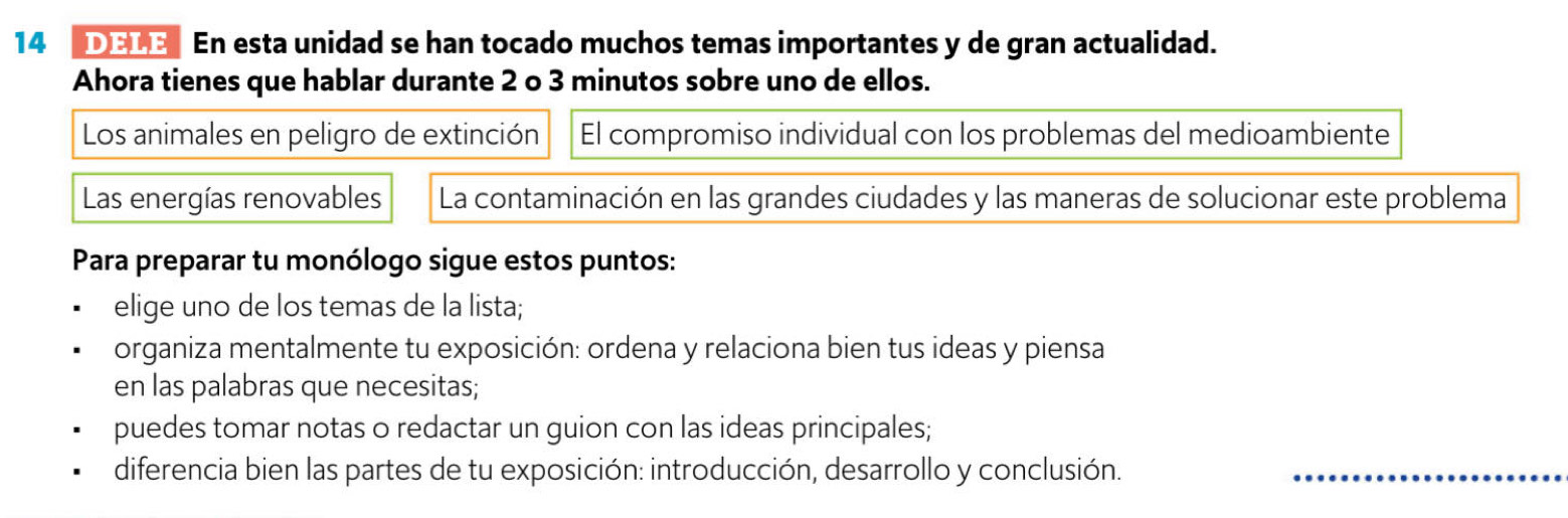 DELE En esta unidad se han tocado muchos temas importantes y de gran actualidad. 
Ahora tienes que hablar durante 2 o 3 minutos sobre uno de ellos. 
Los animales en peligro de extinción El compromiso individual con los problemas del medioambiente 
Las energías renovables La contaminación en las grandes ciudades y las maneras de solucionar este problema 
Para preparar tu monólogo sigue estos puntos: 
elige uno de los temas de la lista; 
organiza mentalmente tu exposición: ordena y relaciona bien tus ideas y piensa 
en las palabras que necesitas; 
puedes tomar notas o redactar un guion con las ideas principales; 
diferencia bien las partes de tu exposición: introducción, desarrollo y conclusión._