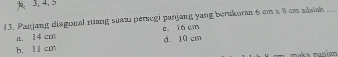 b. 3, 4, 5
13. Panjang diagonal ruang suatu persegi panjang yang berukuran 6cm* 8cm adalah_
c. 16 cm
a. 14 cm
d. 10 cm
b. 11 cm
n maka panian