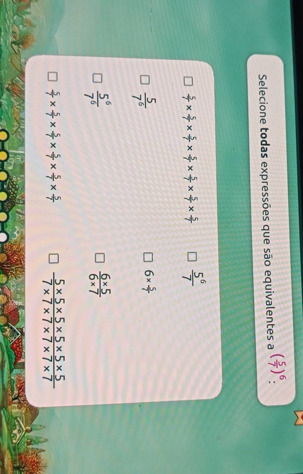 Selecione todas expressões que são equivalentes a ( 5/7 )^6 :
 5/7 *  5/7 *  5/7 *  5/7 *  5/7 *  5/7 *  5/7 
 5^6/7 
 5/7^6 
6*  5/7 
 5^6/7^6 
 (6* 5)/6* 7 
 5/7 *  5/7 *  5/7 *  5/7 *  5/7 *  5/7 
 (5* 5* 5* 5* 5* 5)/7* 7* 7* 7* 7* 7 