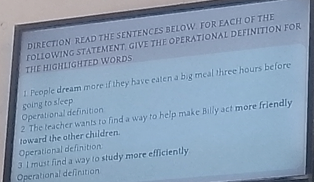 DIRECTION READ THE SENTENCES BELOW. FOR EACH OF THE 
FOLLOWING STATEMENT, GIVE THE OPERATIONAL DEFINITION FOR 
THE HIGHLIGHTED WORDS 
1. People dream more if they have eaten a big meal three hours before 
going to sleep 
Operational definition 
2 The teacher wants to find a way to help make Billy act more friendly 
toward the other children. 
Operational definition 
3. I must find a way to study more efficiently 
Operational definition