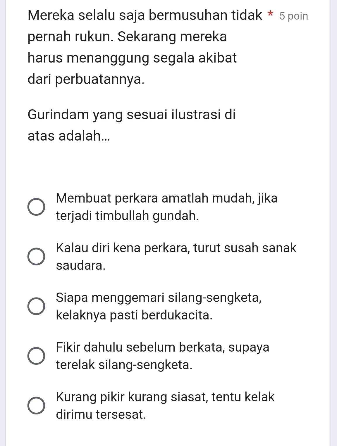 Mereka selalu saja bermusuhan tidak * 5 poin
pernah rukun. Sekarang mereka
harus menanggung segala akibat
dari perbuatannya.
Gurindam yang sesuai ilustrasi di
atas adalah...
Membuat perkara amatlah mudah, jika
terjadi timbullah gundah.
Kalau diri kena perkara, turut susah sanak
saudara.
Siapa menggemari silang-sengketa,
kelaknya pasti berdukacita.
Fikir dahulu sebelum berkata, supaya
terelak silang-sengketa.
Kurang pikir kurang siasat, tentu kelak
dirimu tersesat.