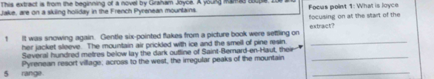 This extract is from the beginning of a novel by Graham Joyce. A young mamas cupeI 
Jake, are on a skiling holiday in the French Pyrenean mountains. Focus point 1: What is Joyce 
focusing on at the start of the 
1 It was snowing again. Gentle six-pointed flakes from a picture book were settling on extract? 
heir jacket sleeve. The mountain air prickled with ice and the smell of pine resin._ 
Several hundred metres below lay the dark outline of Saint-Bernard-en-Haut, their 
Pyrenean resort village; across to the west, the irregular peaks of the mountain 
_
5 range 
_