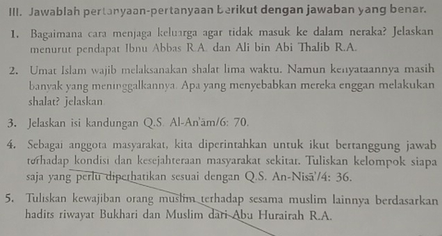 Jawablah pertanyaan-pertanyaan berikut dengan jawaban yang benar. 
1. Bagaimana cara menjaga keluarga agar tidak masuk ke dalam neraka? Jelaskan 
menurut pendapat Ibnu Abbas R.A. dan Ali bin Abi Thalib R.A. 
2. Umat Islam wajib melaksanakan shalat lima waktu. Namun kenyataannya masih 
banyak yang meninggalkannya. Apa yang menyebabkan mereka enggan melakukan 
shalat? jelaskan 
3. Jelaskan isi kandungan Q.S. Al-An'ām/6: 70. 
4. Sebagai anggota masyarakat, kita diperintahkan untuk ikut bertanggung jawab 
terhadap kondisi dan kesejahteraan masyarakat sekitar. Tuliskan kelompok siapa 
saja yang perlu diperhatikan sesuai dengan Q.S. An-Nisā'/4: 36. 
5. Tuliskan kewajiban orang muslim terhadap sesama muslim lainnya berdasarkan 
hadits riwayat Bukhari dan Muslim dari Abu Hurairah R.A.