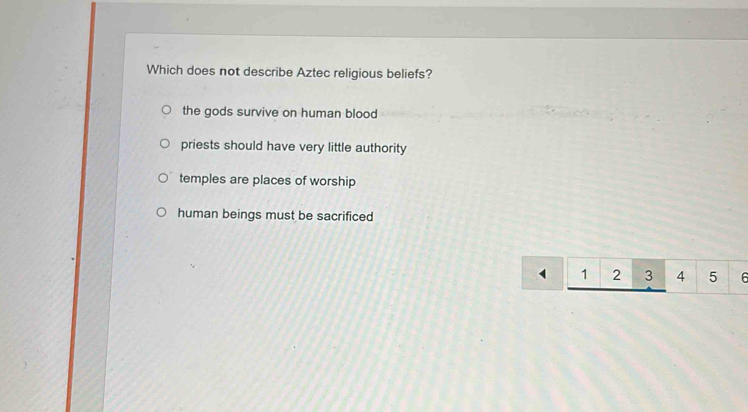 Which does not describe Aztec religious beliefs?
the gods survive on human blood
priests should have very little authority
temples are places of worship
human beings must be sacrificed
1 2 3 4 5 6