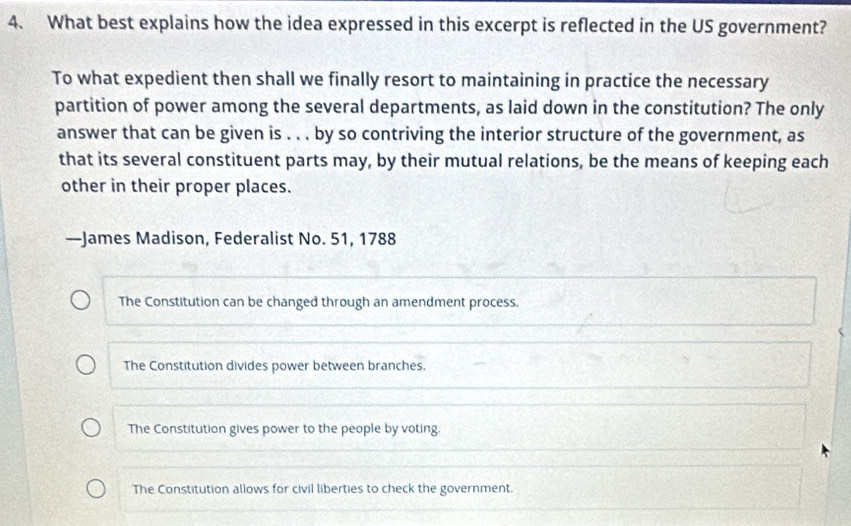 What best explains how the idea expressed in this excerpt is reflected in the US government?
To what expedient then shall we finally resort to maintaining in practice the necessary
partition of power among the several departments, as laid down in the constitution? The only
answer that can be given is . . . by so contriving the interior structure of the government, as
that its several constituent parts may, by their mutual relations, be the means of keeping each
other in their proper places.
—James Madison, Federalist No. 51, 1788
The Constitution can be changed through an amendment process.
The Constitution divides power between branches.
The Constitution gives power to the people by voting
The Constitution allows for civil liberties to check the government.