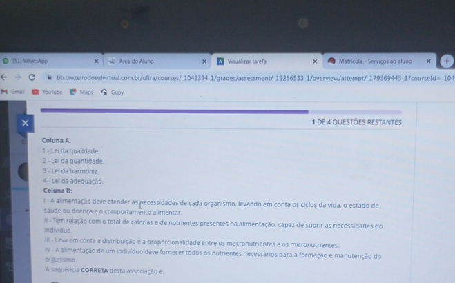 (51) WhatsApp Area do Aluno × Visualizar tarefa × Matrícula - Serviços ao aluno × 
C bb.cruzeirodosulvirtual.com.br/ultra/courses/_1049394_1/grades/assessment/_19256533_1/overview/attempt/_179369443_1?courseId=_104 
M Gmal You Tube Maps Gupy 
1 de 4 questões restantes 
Coluna A: 
1 - Lei da qualidade. 
2 - Lei da quantidade. 
3 - Lei da harmonia. 
4 - Lei da adequação. 
Coluna B: 
1 - A alimentação deve atender às necessidades de cada organismo, levando em conta os ciclos da vida, o estado de 
saúde ou doerça e o comportamento alimentar. 
II - Tem relação com o total de calorias e de nutrientes presentes na alimentação, capaz de suprir as necessidades do 
individuo. 
III - Leva em conta a distribuição e a proporcionalidade entre os macronutrientes e os micronutrientes. 
IV - A alimentação de um indivíduo deve fornecer todos os nutrientes necessários para a formação e manutenção do 
organismo. 
A sequência CORRETA desta associação é: