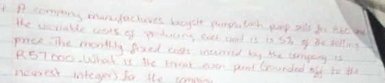 A company manufactures bacycle pumps, Each pmp alls bo 9tc a 
the variable cosns of producins each und is is sb of the selling 
price. The monthly fixed cass incurred by the company is
R570O0. What is the breat even pant Grounded off to the 
nearest integer) go the compan