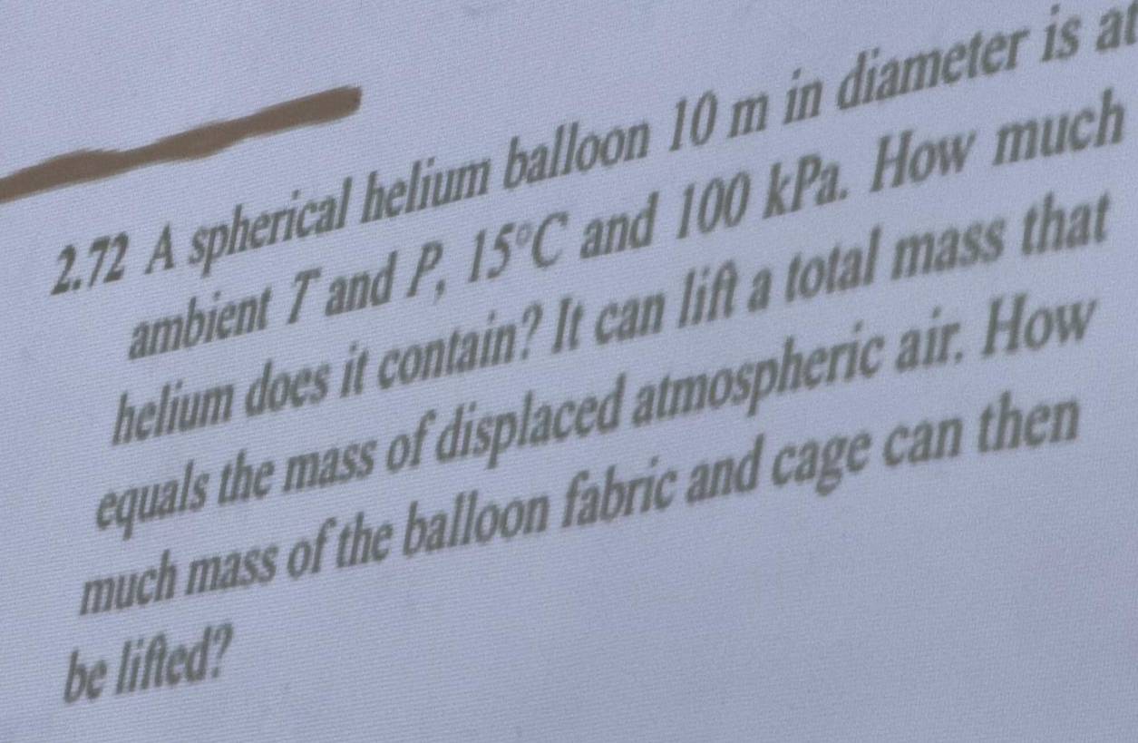 2.72 A spherical helium balloon 10 m in diameter is a 
ambient T and P, 15°C and 100 kPa. How much 
helium does it contain? It can lift a total mass that 
equals the mass of displaced atmospheric air. How 
much mass of the balloon fabric and cage can then 
be lifted?