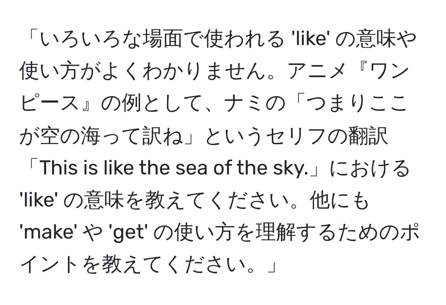 「いろいろな場面で使われる 'like' の意味や使い方がよくわかりません。アニメ『ワンピース』の例として、ナミの「つまりここが空の海って訳ね」というセリフの翻訳「This is like the sea of the sky.」における 'like' の意味を教えてください。他にも 'make' や 'get' の使い方を理解するためのポイントを教えてください。」