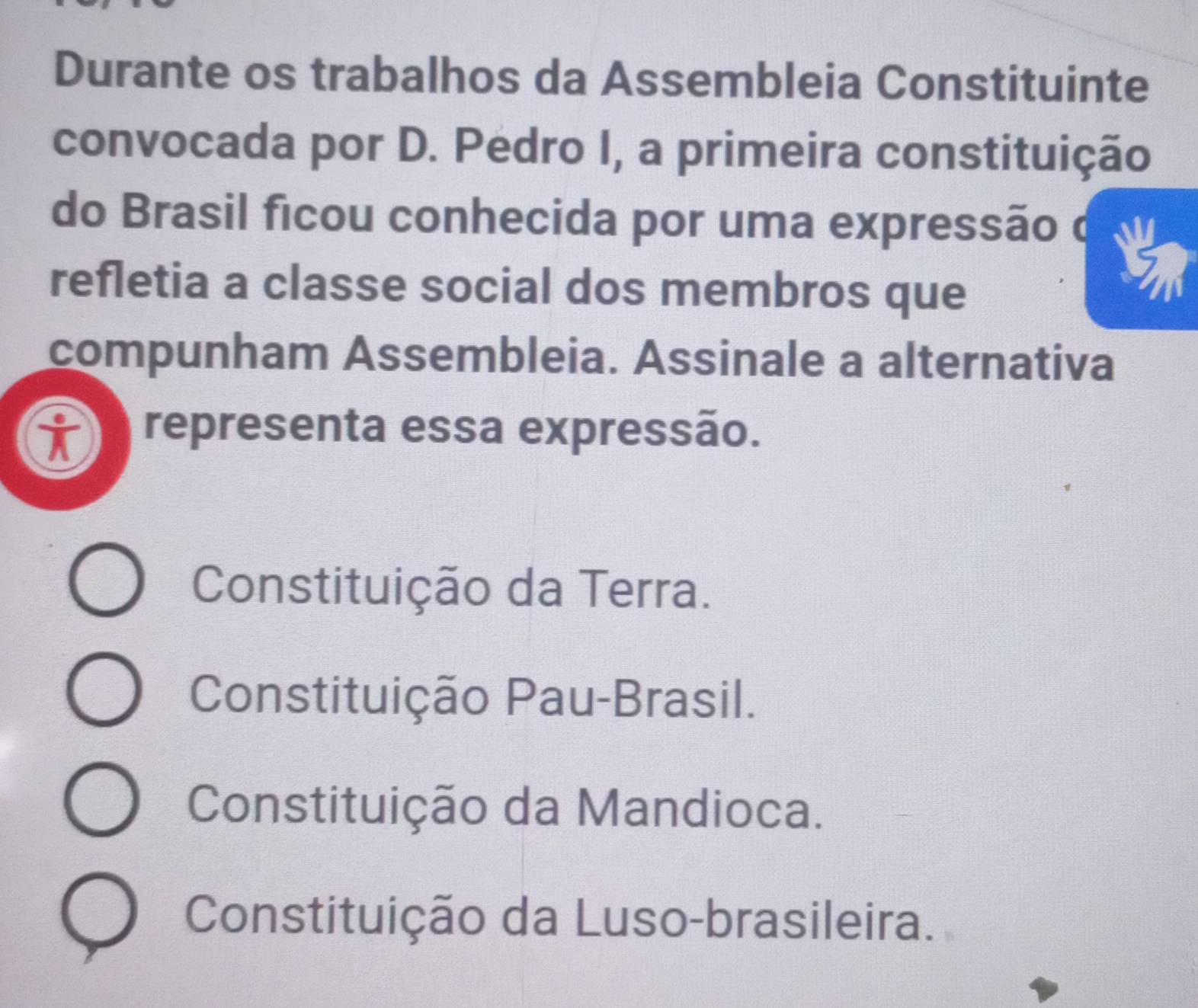 Durante os trabalhos da Assembleia Constituinte
convocada por D. Pedro I, a primeira constituição
do Brasil ficou conhecida por uma expressão φ
refletia a classe social dos membros que
compunham Assembleia. Assinale a alternativa
representa essa expressão.
Constituição da Terra.
Constituição Pau-Brasil.
Constituição da Mandioca.
Constituição da Luso-brasileira.