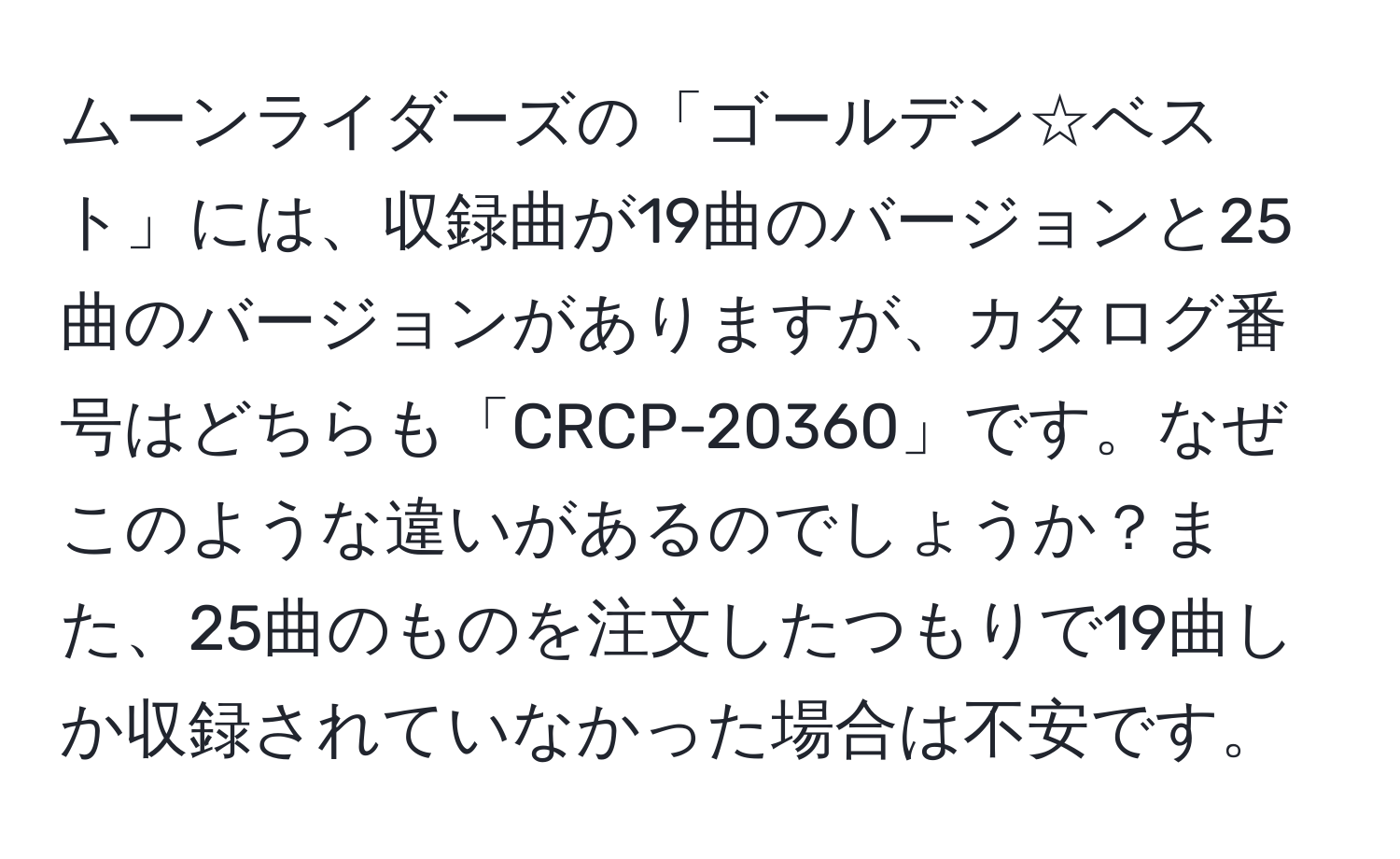 ムーンライダーズの「ゴールデン☆ベスト」には、収録曲が19曲のバージョンと25曲のバージョンがありますが、カタログ番号はどちらも「CRCP-20360」です。なぜこのような違いがあるのでしょうか？また、25曲のものを注文したつもりで19曲しか収録されていなかった場合は不安です。