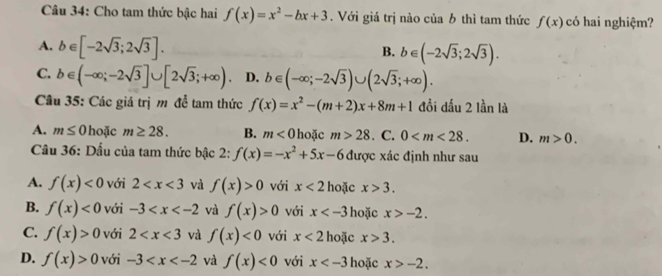 Cho tam thức bậc hai f(x)=x^2-bx+3. Với giá trị nào của b thì tam thức f(x) có hai nghiệm?
A. b∈ [-2sqrt(3);2sqrt(3)].
B. b∈ (-2sqrt(3);2sqrt(3)).
C. b∈ (-∈fty ;-2sqrt(3)]∪ [2sqrt(3);+∈fty ) D. b∈ (-∈fty ;-2sqrt(3))∪ (2sqrt(3);+∈fty ). 
Câu 35: Các giá trị m để tam thức f(x)=x^2-(m+2)x+8m+1 đồi dấu 2 lần là
A. m≤ 0 hoặc m≥ 28. B. m<0</tex> hoặc m>28. C. 0 . D. m>0. 
Cầu 36: Dấu của tam thức bậc 2: f(x)=-x^2+5x-6 được xác định như sau
A. f(x)<0</tex> với 2 và f(x)>0 với x<2</tex> hoặc x>3.
B. f(x)<0</tex> với -3 và f(x)>0 với x hoặc x>-2.
C. f(x)>0 với 2 và f(x)<0</tex> với x<2</tex> hoặc x>3.
D. f(x)>0 với -3 và f(x)<0</tex> với x hoặc x>-2.