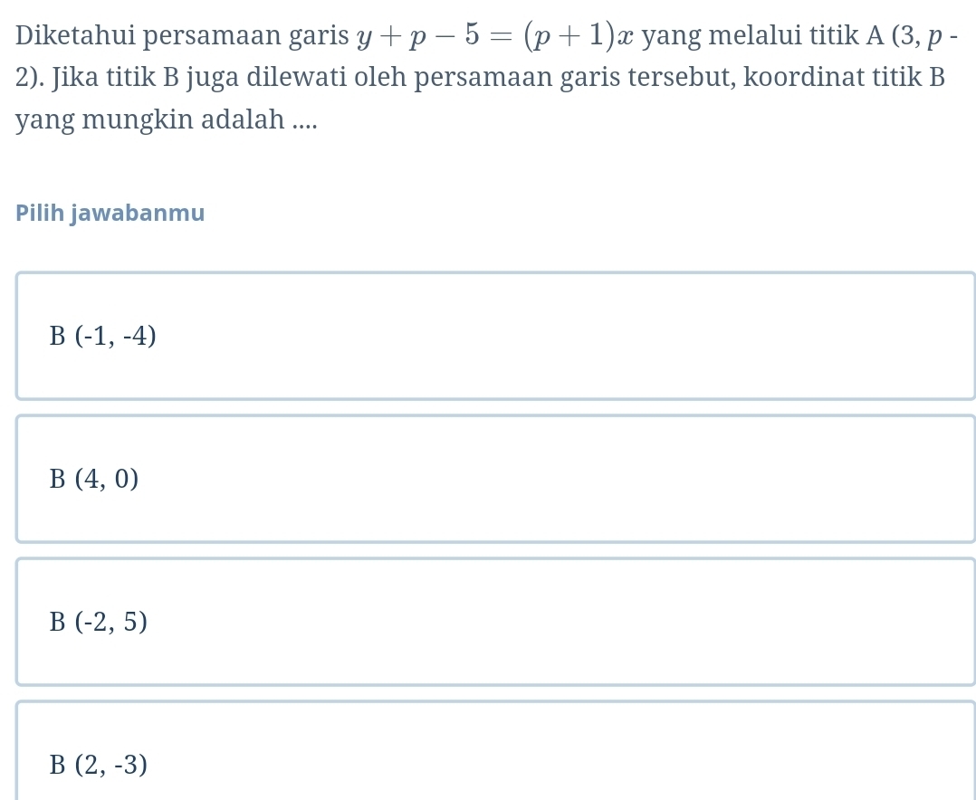 Diketahui persamaan garis y+p-5=(p+1)x yang melalui titik A (3, p -
2). Jika titik B juga dilewati oleh persamaan garis tersebut, koordinat titik B
yang mungkin adalah ....
Pilih jawabanmu
B(-1,-4)
B(4,0)
B(-2,5)
B(2,-3)