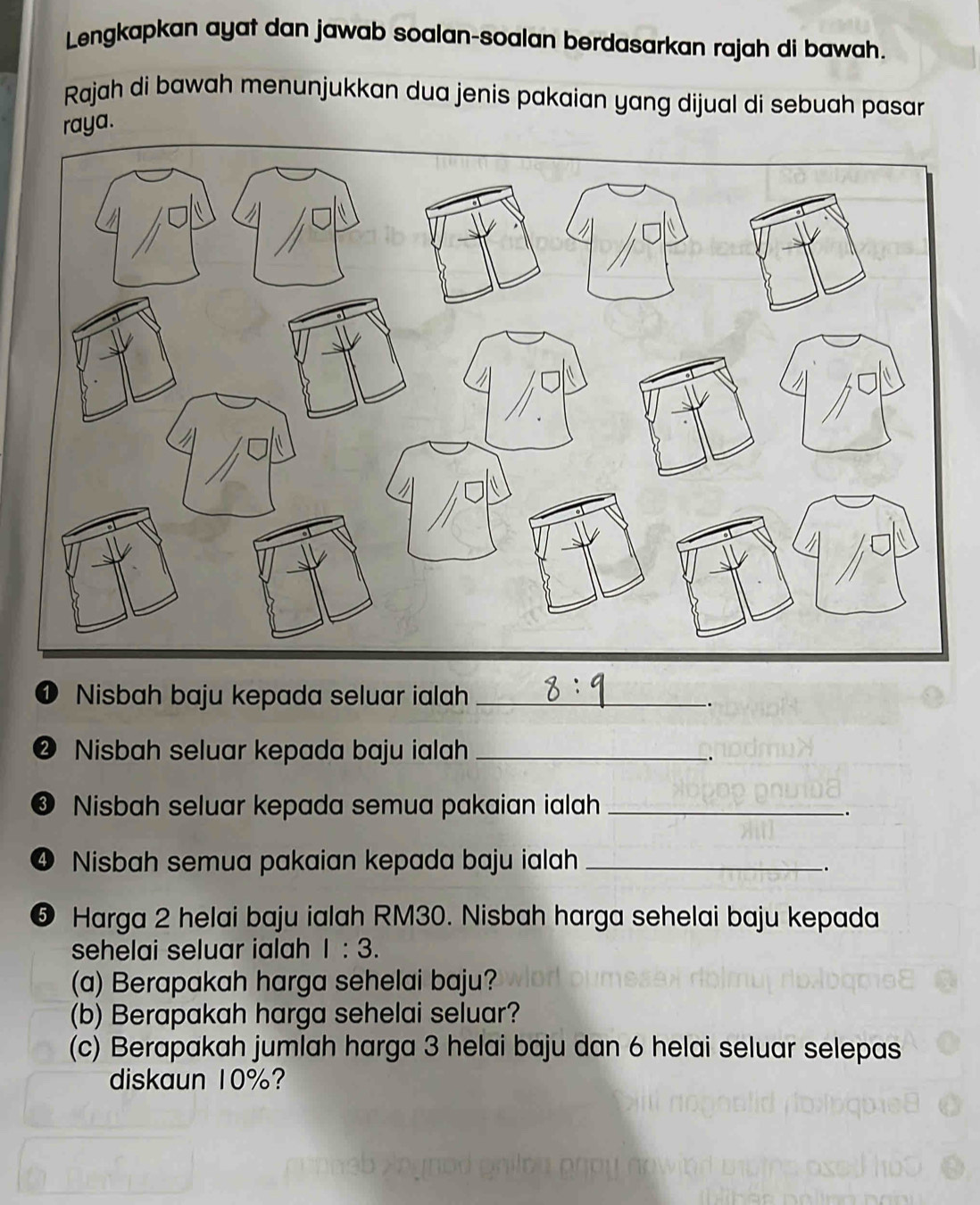 Lengkapkan ayat dan jawab soalan-soalan berdasarkan rajah di bawah. 
Rajah di bawah menunjukkan dua jenis pakaian yang dijual di sebuah pasar 
raya. 
① Nisbah baju kepada seluar ialah_ 
-. 
❷ Nisbah seluar kepada baju ialah_ 
. 
❸ Nisbah seluar kepada semua pakaian ialah_ 
4 Nisbah semua pakaian kepada baju ialah_ 
. 
❺ Harga 2 helai baju ialah RM30. Nisbah harga sehelai baju kepada 
sehelai seluar ialah 1:3. 
(a) Berapakah harga sehelai baju? 
(b) Berapakah harga sehelai seluar? 
(c) Berapakah jumlah harga 3 helai baju dan 6 helai seluar selepas 
diskaun 10%?