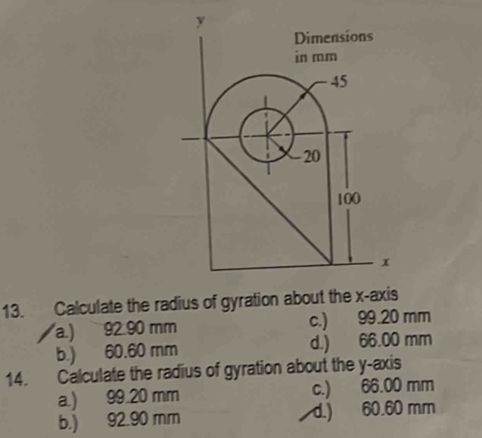 Calculate the radius of gyration about the x-axis
a.) 92.90 mm c.) 99.20 mm
b.) 60.60 mm d.) 66.00 mm
14. Calculate the radius of gyration about the y-axis
a.) 99.20 mm c.) 66.00 mm
b.) 92.90 mm d.) 60.60 mm