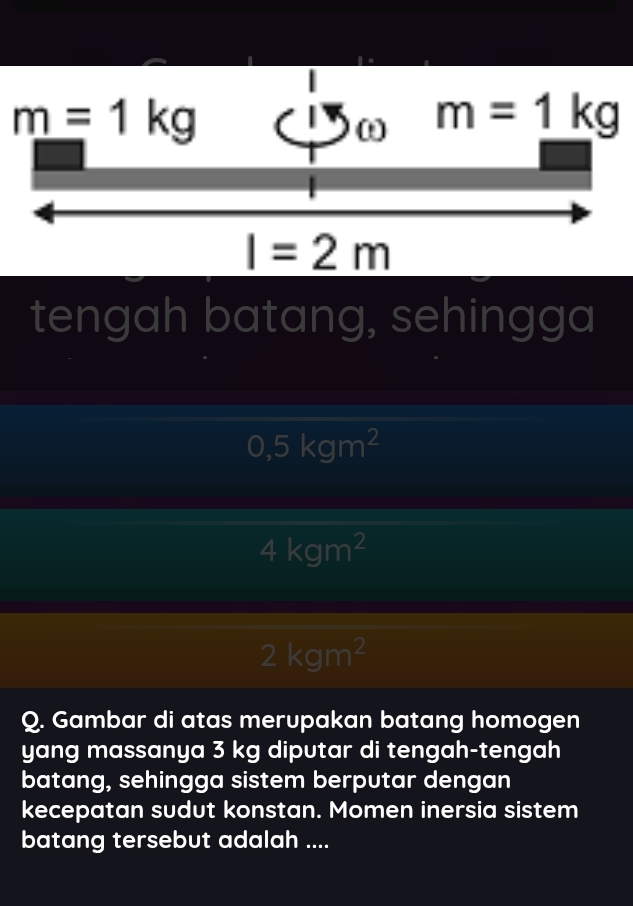 tengah batang, sehingga
0,5kgm^2
4kgm^2
2kgm^2
Q. Gambar di atas merupakan batang homogen
yang massanya 3 kg diputar di tengah-tengah
batang, sehingga sistem berputar dengan
kecepatan sudut konstan. Momen inersia sistem
batang tersebut adalah ....