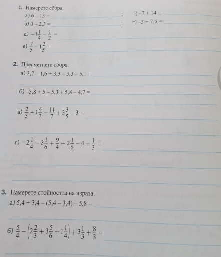 Haмepeтe cборa. 
a) 6-13= _ 
6) -7+14= _ 
B) 0-2,3= _ 
, r) -3+7,6= _ 
A) -1 1/4 - 1/2 = _ 
e)  7/5 -1 2/5 = _ 
2. Пресмеτнеτе сбора. 
a) 3,7-1, 6+3, 3-3, 3-5, 1= _ 
_ 
6) -5,8+5-5,3+5,8-4,7= _ 
_ 
B)  2/5 +1 4/7 - 11/7 +3 3/5 -3=
_ 
_ 
_ 
r) -2 1/4 -3 1/6 + 9/4 +2 1/6 -4+ 1/3 =
_ 
_ 
3. Hамерeте стойността на израза. 
_ 
a) 5,4+3,4-(5,4-3,4)-5,8=
_ 
_ 
6)  5/4 -(2 2/3 +3 5/6 +1 1/4 )+3 1/3 + 8/3 =
_