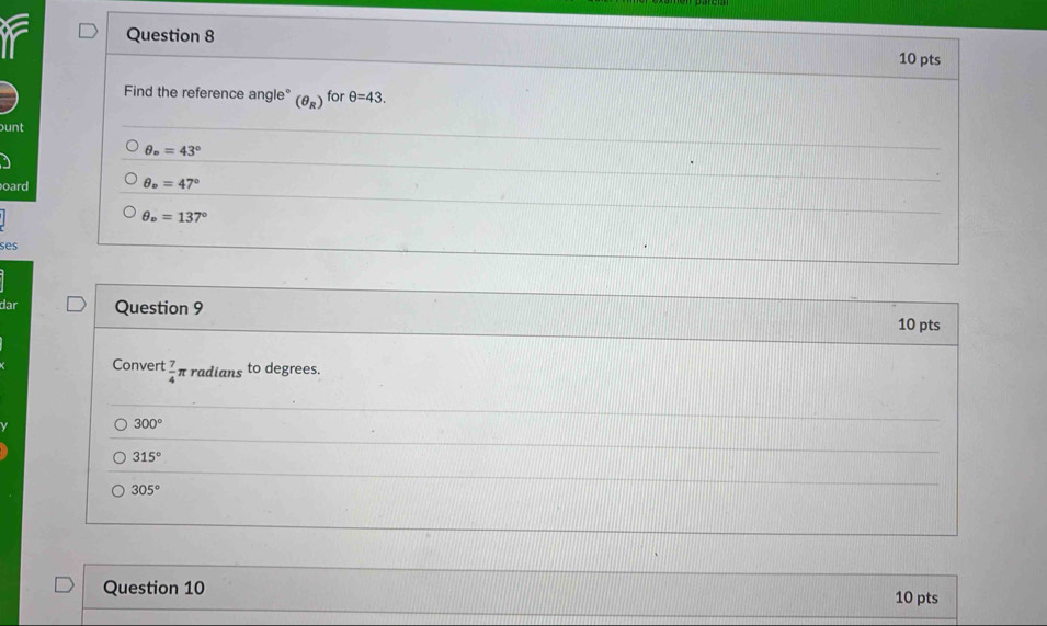 if Question 8
10 pts
Find the reference angle° (θ _R) for θ =43. 
ount
θ _o=43°
oard θ _o=47°
θ _v=137°
ses
dar Question 9
10 pts
Convert  7/4 π radians to degrees.
300°
315°
305°
Question 10 10 pts