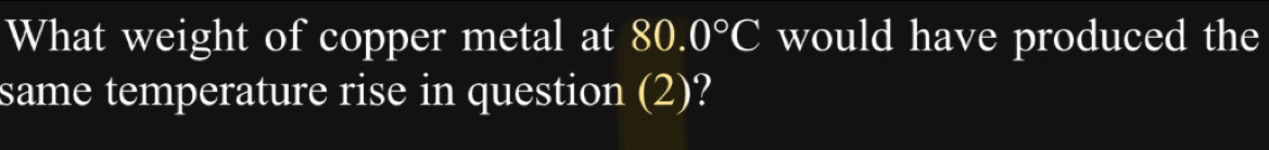 What weight of copper metal at 80.0°C would have produced the 
same temperature rise in question (2)?