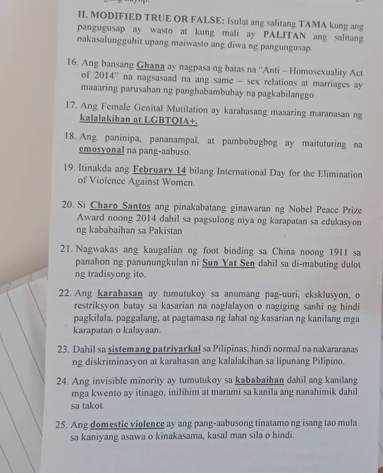 MODIFIED TRUE OR FALSE: Isulat ang salitang TAMA kung ang
pangugusap ay wasto at kung mali ay PALITAN ang salitang
nakasalungguhit upang maiwasto ang diwa ng pangungusap.
16. Ang bansang Ghana ay nagpasa ng batas na “Anti - Homosexuality Act
of 2014' na nagsasaad na ang same - sex relations at marriages ay
maaaring parusahan ng panghabambuhay na pagkabilanggo.
17. Ang Female Genital Mutilation ay karahasang maaaring maranasan ng
kalalakihan at LGBTQIA+.
18. Ang paninipa, pananampal, at pambubugbog ay maituturing na
emosyonal na pang-aabuso.
19. Itinakda ang February 14 bilang International Day for the Elimination
of Violence Against Women.
20. Si Charo Santos ang pinakabatang ginawaran ng Nobel Peace Prize
Award noong 2014 dahil sa pagsulong niya ng karapatan sa edukasyon
ng kababaihan sa Pakistan
21. Nagwakas ang kaugalian ng foot binding sa China noong 1911 sa
panahon ng panunungkulan ni Sun Yat Sen dahil sa di-mabuting dulot
ng tradisyong ito.
22. Ang karahasan ay tumutukoy sa anumang pag-uuri, eksklusyon, o
restriksyon batay sa kasarian na naglalayon o nagiging sanhi ng hindi
pagkilala, paggalang, at pagtamasa ng lahat ng kasarian ng kanilang mga
karapatan o kalayaan.
23. Dahil sa sistemang patriyarkal sa Pilipinas, hindi normal na nakararanas
ng diskriminasyon at karahasan ang kalalakihan sa lipunang Pilipino.
24. Ang invisible minority ay tumutukoy sa kababaihan dahil ang kanilang
mga kwento ay itinago, inilihim at marami sa kanila ang nanahimik dahil
sa takot.
25. Ang domestic violence ay ang pang-aabusong tinatamo ng isang tao mula
sa kaniyang asawa o kinakasama, kasal man sila o hindi.