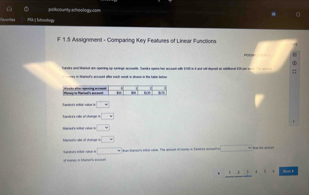 polkcounty.schoology.com ommon-assessment-delivery/start/7510124581?action=onresum
Favorites FFA | Schoology
F 1.5 Assignment - Comparing Key Features of Linear Functions
3 of 6
POSSIBLE POINTS. 1
Sandra and Marisol are opening up savings accounts. Sandra opens her account with $100 in it and will deposit an additional $30 per week. The amoun
of money in Marisol's account after each week is shown in the table below
Sandra's initial value is □
Sandra's rate of change is □
Marisol's initial value is □
Marisol's rate of change is □
Sandra's initial value is □ than Marisol's initial value. The amount of money in Sandra's account is □ than the amount
of money in Marisol's account
_ 1_ 2_ 3 4 5 6 Next ▶