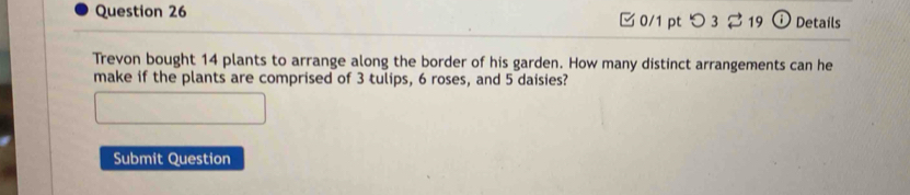 つ 3 19 Details 
Trevon bought 14 plants to arrange along the border of his garden. How many distinct arrangements can he 
make if the plants are comprised of 3 tulips, 6 roses, and 5 daisies? 
Submit Question