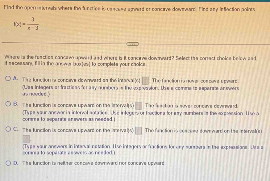 Find the open intervals where the function is concave upward or concave downward. Find any inflection points.
f(x)= 3/x-3 
Where is the function concave upward and where is it concave downward? Select the correct choice below and,
if necessary, fill in the answer box(es) to complete your choice.
A. The function is concave downward on the interval(s) □ . The function is never concave upward.
(Use integers or fractions for any numbers in the expression. Use a comma to separate answers
as needed.)
B. The function is concave upward on the interval(s) □ . The function is never concave downward.
(Type your answer in interval notation. Use integers or fractions for any numbers in the expression. Use a
comma to separate answers as needed.)
C. The function is concave upward on the interval(s) □ . The function is concave downward on the interval(s)
(Type your answers in interval notation. Use integers or fractions for any numbers in the expressions. Use a
comma to separate answers as needed.)
D. The function is neither concave downward nor concave upward.