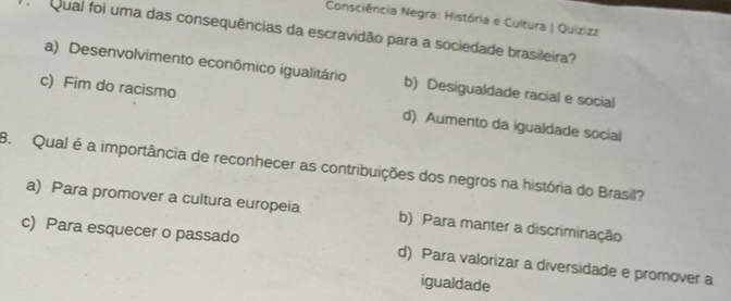 Consciência Negra: História e Cultura | Quizizz
Qual foi uma das consequências da escravidão para a sociedade brasileira?
a) Desenvolvimento econômico igualitário b) Desigualdade racial e social
c) Fim do racismo d) Aumento da igualdade social
8. Qual é a importância de reconhecer as contribuições dos negros na história do Brasil?
a) Para promover a cultura europeia b) Para manter a discriminação
c) Para esquecer o passado d) Para valorizar a diversidade e promover a
igualdade