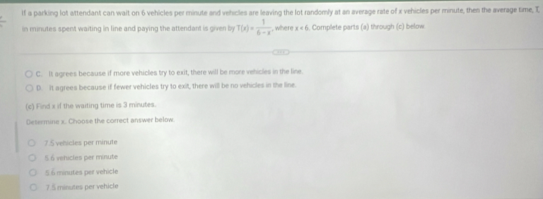 If a parking lot attendant can wait on 6 vehicles per minute and vehicles are leaving the lot randomly at an average rate of x vehicles per minute, then the average time, T,
in minutes spent waiting in line and paying the attendant is given by T(x)= 1/6-x  , where x<6</tex> . Complete parts (a) through (c) below.
C. It agrees because if more vehicles try to exit, there will be more vehicles in the line.
D. It agrees because if fewer vehicles try to exit, there will be no vehicles in the line.
(c) Find x if the waiting time is 3 minutes.
Determine x. Choose the correct answer below.
7.5 vehicles per minute
5 6 vehicles per minute
5.6 minutes per vehicle
7.5 minutes per vehicle