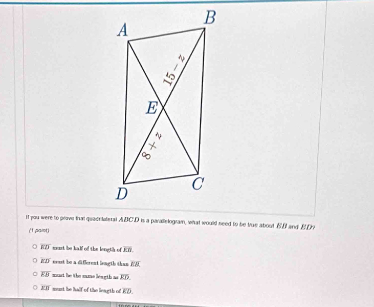 If you were to prove that quadniateral ABCD is a parallelogram, what would need to be true about BB and BDi
(1 point)
overline ED must be half of the length of overline EB.
overline ED must be a different length than overline EB.
overline EB must be the same length as overline ED.
overline EB must be half of the length of overline ED.