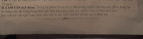 Tổ quốc. 
II. LÀM VăN (6, 0 điểm). Trong bộ phim Three Idiots (Ba chàng ngốc), câu nói cuối phim đọng lại 
ấn tượng sâu sắc trong lòng khán giả: Hãy theo đuôi đam mê, thành công sẽ theo đuổi ban, 
Hãy viết bài văn nghị luận (600 chữ) bảy tó suy nghĩ của em về tuổi trẻ và đam mê. 
ết