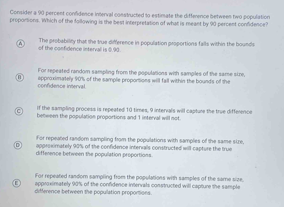 Consider a 90 percent confidence interval constructed to estimate the difference between two population
proportions. Which of the following is the best interpretation of what is meant by 90 percent confidence?
A The probability that the true difference in population proportions falls within the bounds
of the confidence interval is 0.90.
For repeated random sampling from the populations with samples of the same size,
B approximately 90% of the sample proportions will fall within the bounds of the
confidence interval.
C If the sampling process is repeated 10 times, 9 intervals will capture the true difference
between the population proportions and 1 interval will not.
For repeated random sampling from the populations with samples of the same size,
D approximately 90% of the confidence intervals constructed will capture the true
difference between the population proportions.
For repeated random sampling from the populations with samples of the same size,
B approximately 90% of the confidence intervals constructed will capture the sample
difference between the population proportions.