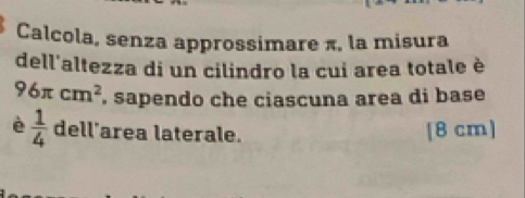 Calcola, senza approssimare π, la misura 
dell'altezza di un cilindro la cui area totale è
96π cm^2 , sapendo che ciascuna area di base 
è  1/4  dell'area laterale. [8 cm]