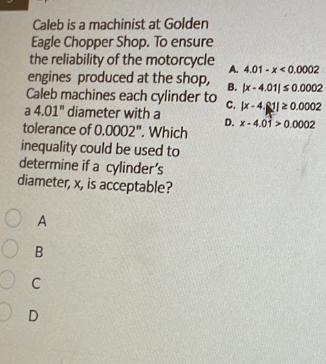 Caleb is a machinist at Golden
Eagle Chopper Shop. To ensure
the reliability of the motorcycle A. 4.01-x<0.0002
engines produced at the shop, B. |x-4.01|≤ 0.0002
Caleb machines each cylinder to C. |x-4.81|≥ 0.0002
a 4.01'' diameter with a D.
tolerance of 0 000 2". Which x-4.01>0.0002
inequality could be used to
determine if a cylinder's
diameter, x, is acceptable?
A
B
C
D