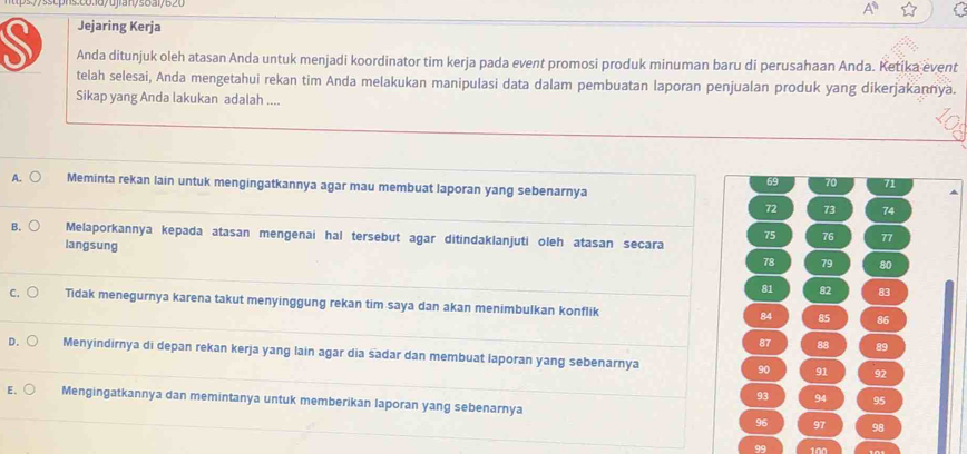 Jejaring Kerja
Anda ditunjuk oleh atasan Anda untuk menjadi koordinator tim kerja pada event promosi produk minuman baru di perusahaan Anda. Ketika event
telah selesai, Anda mengetahui rekan tim Anda melakukan manipulasi data dalam pembuatan laporan penjualan produk yang dikerjakannya.
Sikap yang Anda lakukan adalah ....
69 70 71
A. Meminta rekan lain untuk mengingatkannya agar mau membuat laporan yang sebenarnya
72 73 74
B. Melaporkannya kepada atasan mengenai hal tersebut agar ditindaklanjuti oleh atasan secara
75 76 77
langsung
78 79 80
81 82 83
C. Tidak menegurnya karena takut menyinggung rekan tim saya dan akan menimbulkan konflik 84 85 86
87 88 89
D. Menyindirnya di depan rekan kerja yang lain agar dia sadar dan membuat laporan yang sebenarnya 90
91 92
93 94 95
E. Mengingatkannya dan memintanya untuk memberikan laporan yang sebenarnya
96 97 98
99