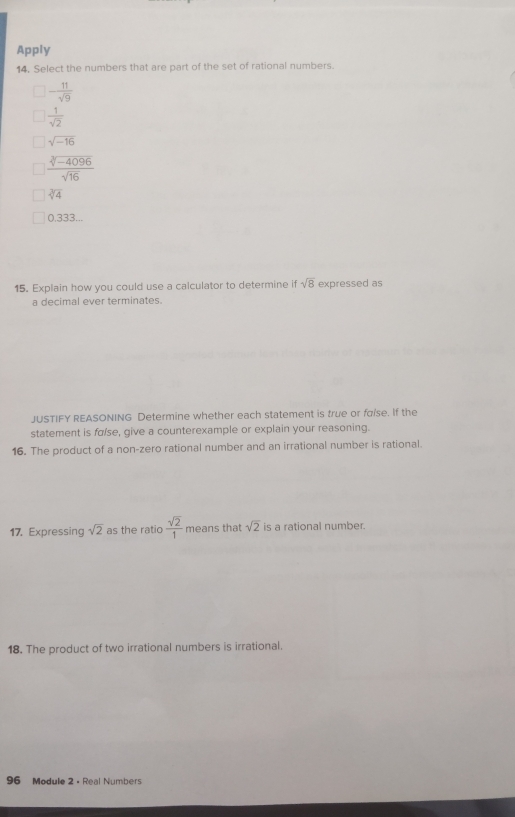 Apply
14, Select the numbers that are part of the set of rational numbers.
- 11/sqrt(9) 
 1/sqrt(2) 
sqrt(-16)
 (sqrt[3](-4096))/sqrt(16) 
sqrt[3](4)
0.333...
15. Explain how you could use a calculator to determine if sqrt(8) expressed as
a decimal ever terminates.
JUSTIFY REASONING Determine whether each statement is true or faise. If the
statement is fα/se, give a counterexample or explain your reasoning.
16. The product of a non-zero rational number and an irrational number is rational.
17. Expressing sqrt(2) as the ratio  sqrt(2)/1  means that sqrt(2) is a rational number.
18. The product of two irrational numbers is irrational.
96 Module 2 - Real Numbers