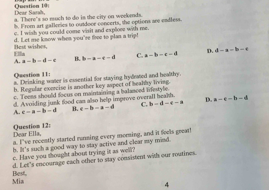 Dear Sarah,
a. There’s so much to do in the city on weekends.
b. From art galleries to outdoor concerts, the options are endless.
c. I wish you could come visit and explore with me.
d. Let me know when you’re free to plan a trip!
Best wishes,
Ella D. d-a-b-c
A. a-b-d-c B. b-a-c-d C. a-b-c-d
Question 11:
a. Drinking water is essential for staying hydrated and healthy.
b. Regular exercise is another key aspect of healthy living.
c. Teens should focus on maintaining a balanced lifestyle.
d. Avoiding junk food can also help improve overall health.
A. c-a-b-d B. c-b-a-d C. b-d-c-a D. a-c-b-d
Question 12:
Dear Ella,
a. I’ve recently started running every morning, and it feels great!
b. It’s such a good way to stay active and clear my mind.
c. Have you thought about trying it as well?
d. Let’s encourage each other to stay consistent with our routines.
Best,
Mia
4