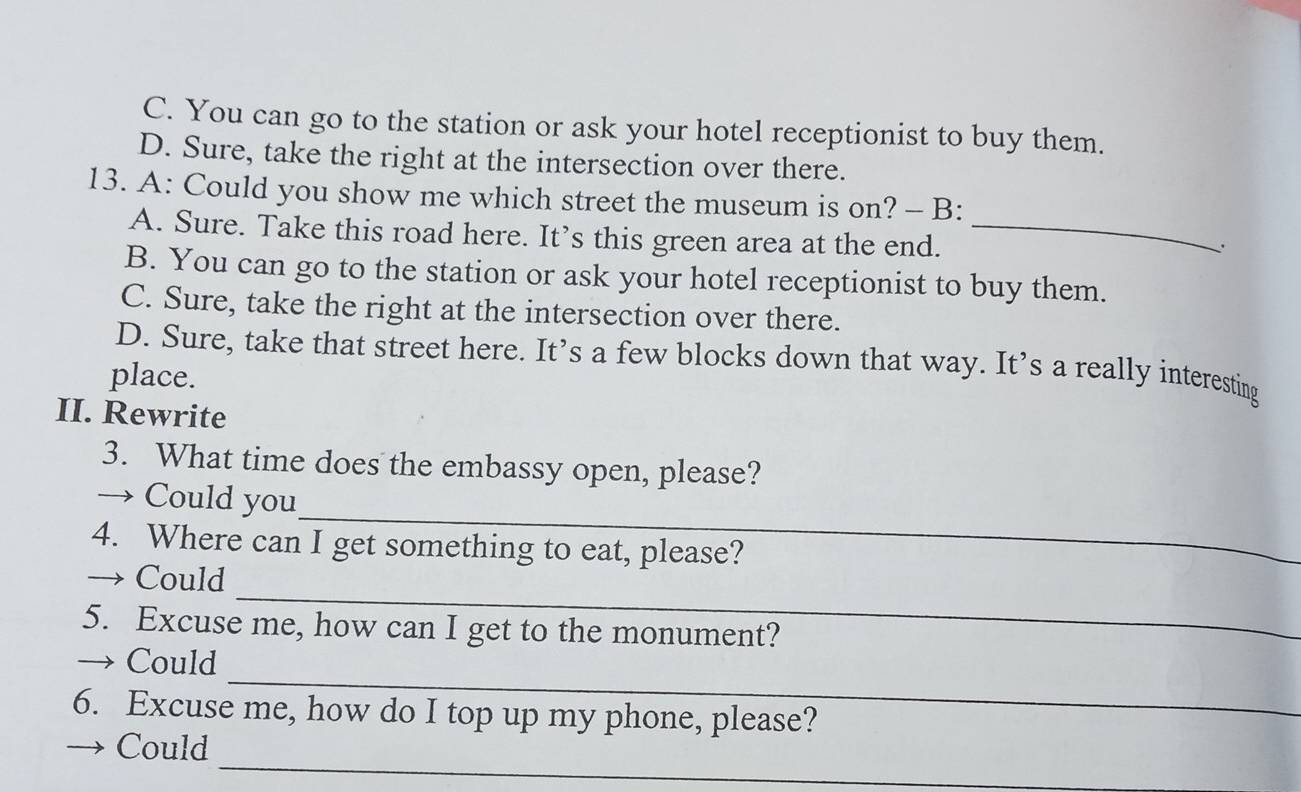 C. You can go to the station or ask your hotel receptionist to buy them.
D. Sure, take the right at the intersection over there.
13. A: Could you show me which street the museum is on? - B:
A. Sure. Take this road here. It’s this green area at the end._
、
B. You can go to the station or ask your hotel receptionist to buy them.
C. Sure, take the right at the intersection over there.
D. Sure, take that street here. It’s a few blocks down that way. It’s a really interesting
place.
II. Rewrite
3. What time does the embassy open, please?
_
→ Could you
4. Where can I get something to eat, please?
_
→ Could
5. Excuse me, how can I get to the monument?
_
→ Could
6. Excuse me, how do I top up my phone, please?
_
→ Could