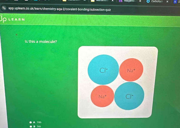 Reagents Carbohyd
app.uplearn.co.uk/learn/chemistry-aqa-2/covalent-bonding/subsection-quiz
Jp LEARN
Is this a molecule?
Cl^- Na^+
Na^+ Cl^-
Yes
No