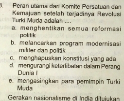 Peran utama dari Komite Persatuan dan
Kemajuan setelah terjadinya Revolusi
Turki Muda adalah ....
a. menghentikan semua reformasi
politik
b. melancarkan program modernisasi
militer dan politik
c. menghapuskan konstitusi yang ada
d. mengurangi keterlibatan dalam Perang
Dunia I
e. mengasingkan para pemimpin Turki
Muda
Gerakan nasionalisme di India dituiukan