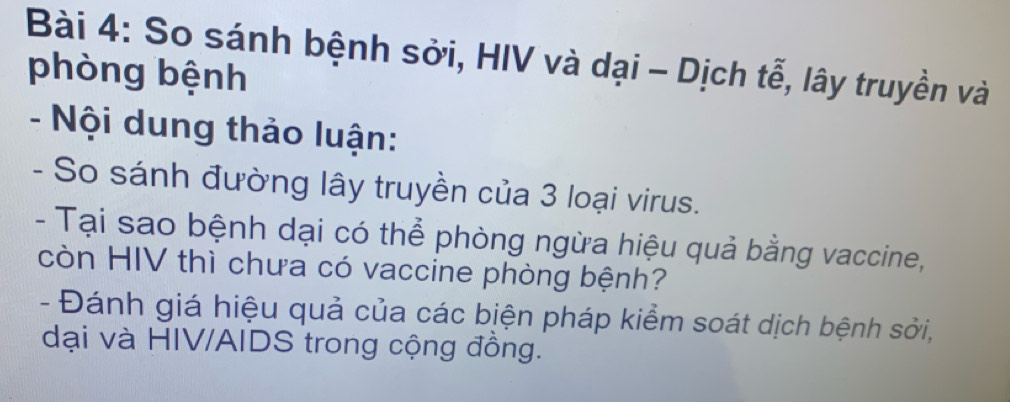 So sánh bệnh sởi, HIV và dại - Dịch tễ, lây truyền và 
phòng bệnh 
- Nội dung thảo luận: 
- So sánh đường lây truyền của 3 loại virus. 
- Tại sao bệnh dại có thể phòng ngừa hiệu quả bằng vaccine, 
còn HIV thì chưa có vaccine phòng bệnh? 
- Đánh giá hiệu quả của các biện pháp kiểm soát dịch bệnh sởi, 
dại và HIV/AIDS trong cộng đồng.