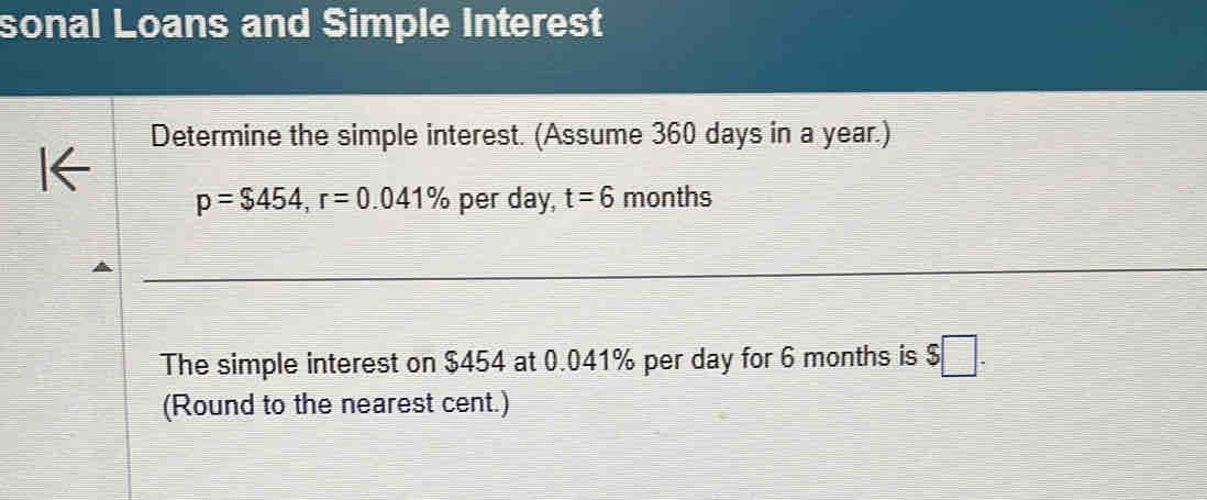 sonal Loans and Simple Interest 
Determine the simple interest. (Assume 360 days in a year.)
p=$454, r=0.041% per day, t=6 months
The simple interest on $454 at 0.041% per day for 6 months is $□. 
(Round to the nearest cent.)