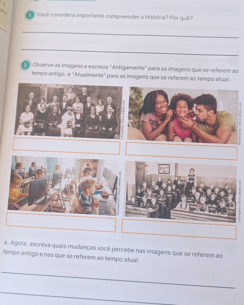 alos 
19) Você considera importante compreender a História? Por quê? 
_ 
__ 
20) Observe as imagens e escreva “Antigamente” para as imagens que se referem ao 
tempo antigo, e “Atualmente” para as imagens que se referem ao tempo atual. 
a. Agora, escreva quais mudanças você percebe nas imagens que se referem ao 
tempo antigo e nas que se referem ao tempo atual. 
_ 
_