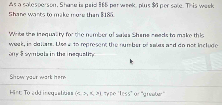 As a salesperson, Shane is paid $65 per week, plus $6 per sale. This week
Shane wants to make more than $185. 
Write the inequality for the number of sales Shane needs to make this
week, in dollars. Use æ to represent the number of sales and do not include 
any $ symbols in the inequality. 
Show your work here 
Hint: To add inequalities (,≤ ,≥ ) , type “less” or “greater”