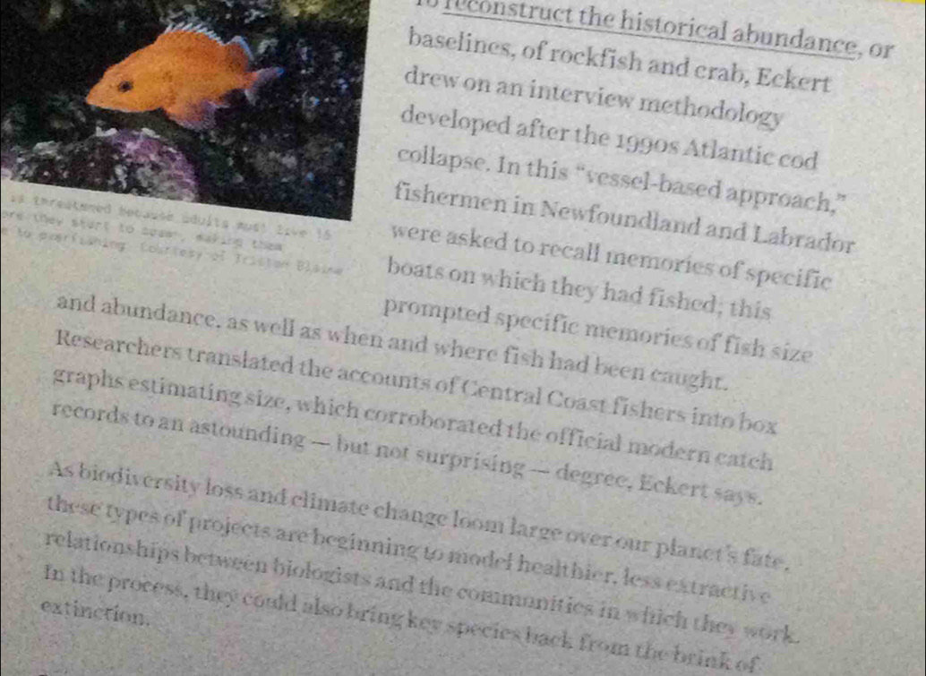 leconstruct the historical abundance, or 
aselines, of rockfish and crab, Eckert 
rew on an interview methodology 
eveloped after the 1990s Atlantic cod 
llapse. In this “vessel-based approach,” 
hermen in Newfoundland and Labrador 
are they start to soam , making them . 
ire asked to recall memories of specific 
e to poerfisning Courtesy of Iriston Blaine boats on which they had fished; this 
prompted specific memories of fish size 
and abundance, as well as when and where fish had been caught. 
Researchers translated the accounts of Central Coast fishers into box 
graphs estimating size, which corroborated the official modern catch 
records to an astounding — but not surprising — degree, Eckert says. 
As biodiversity loss and climate change loom large over our planet's fate. 
these types of projects are beginning to model healthier, less extractive 
relationships between biologists and the commonities in which they work 
extinction. 
In the process, they could also bring key species back from the brink of