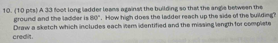 A 33 foot long ladder leans against the building so that the angle between the 
ground and the ladder is 80°. How high does the ladder reach up the side of the building? 
Draw a sketch which includes each item identified and the missing length for complete 
credit.