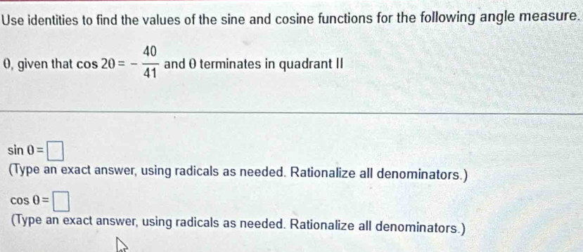 Use identities to find the values of the sine and cosine functions for the following angle measure. 
0, given that cos 20=- 40/41  and θ terminates in quadrant II
sin 0=□
(Type an exact answer, using radicals as needed. Rationalize all denominators.)
cos 0=□
(Type an exact answer, using radicals as needed. Rationalize all denominators.)