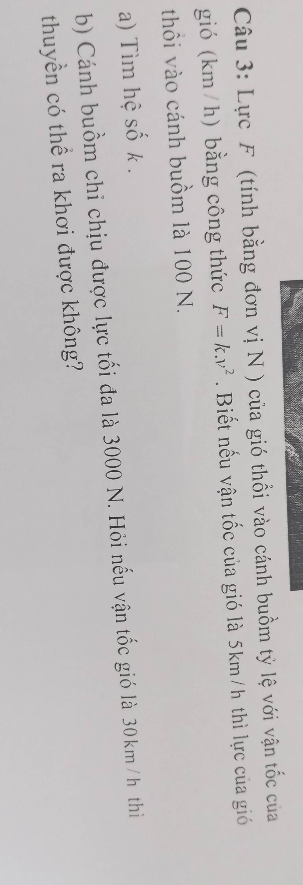Lực F (tính bằng đơn vị N ) của gió thổi vào cánh buồm tỷ lệ với vận tốc của 
gió (km / h) bằng công thức F=k.v^2.Biết nếu vận tốc của gió là 5km /h thì lực của gió 
thồi vào cánh buồm là 100 N. 
a) Tìm hệ số k. 
b) Cánh buồm chỉ chịu được lực tối đa là 3000 N. Hỏi nếu vận tốc gió là 30km / h thì 
thuyền có thể ra khơi được không?