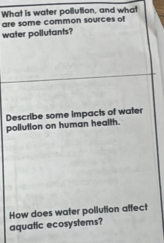 What is water pollution, and what 
are some common sources of 
water pollutants? 
Describe some impacts of water 
pollution on human health. 
How does water pollution affect 
aquatic ecosystems?